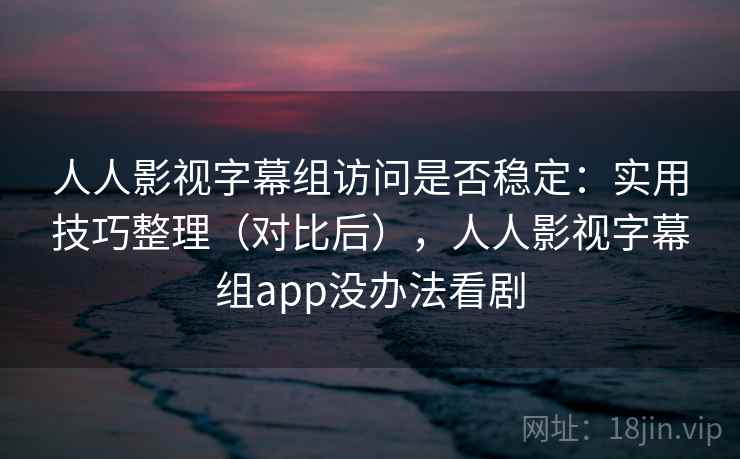 人人影视字幕组访问是否稳定：实用技巧整理（对比后），人人影视字幕组app没办法看剧