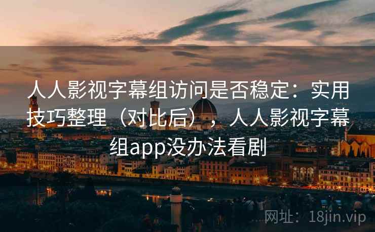 人人影视字幕组访问是否稳定：实用技巧整理（对比后），人人影视字幕组app没办法看剧