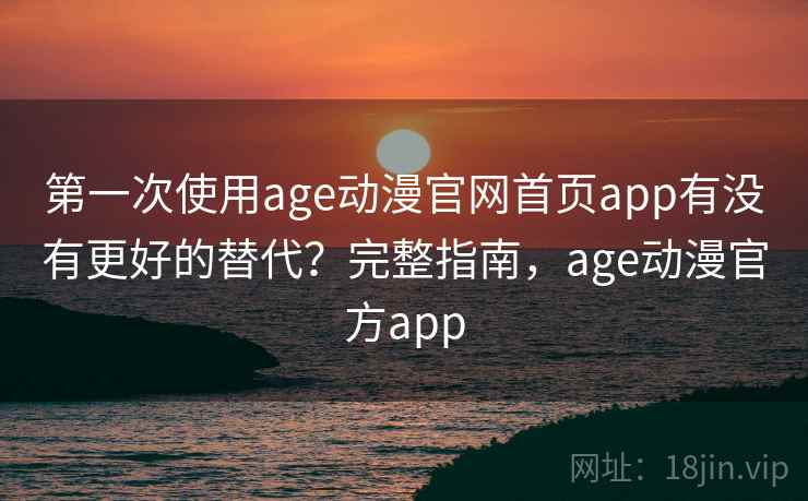 第一次使用age动漫官网首页app有没有更好的替代？完整指南，age动漫官方app