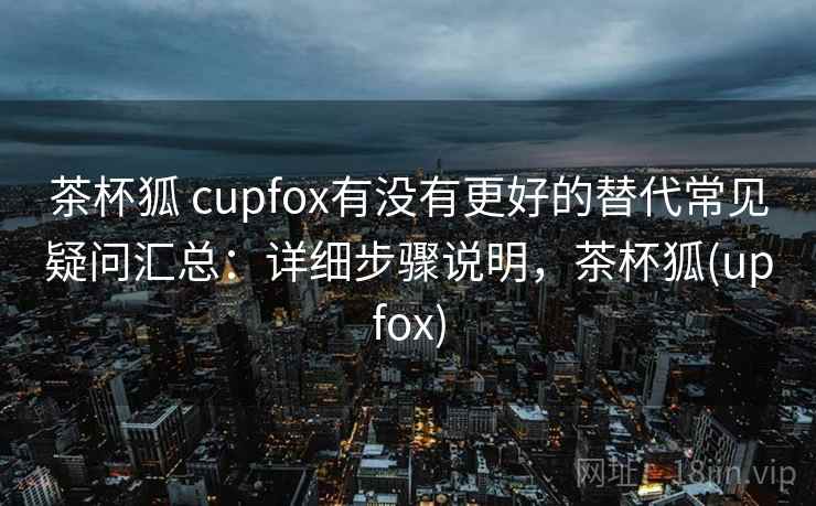 茶杯狐 cupfox有没有更好的替代常见疑问汇总：详细步骤说明，茶杯狐(upfox)
