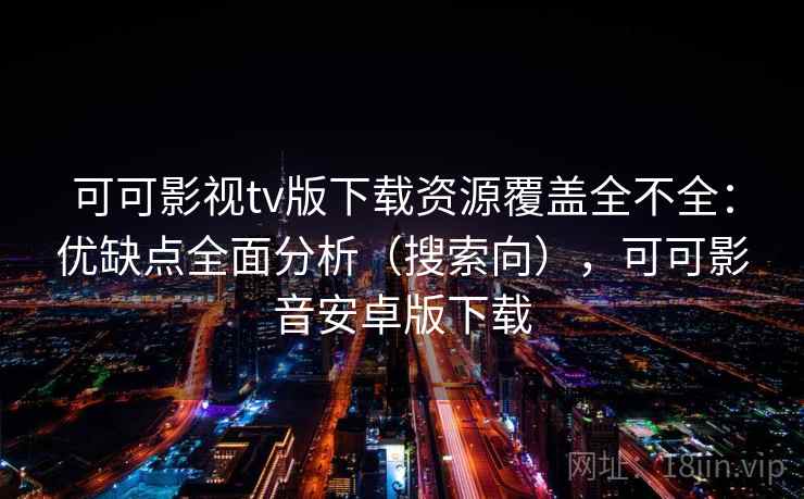 可可影视tv版下载资源覆盖全不全：优缺点全面分析（搜索向），可可影音安卓版下载