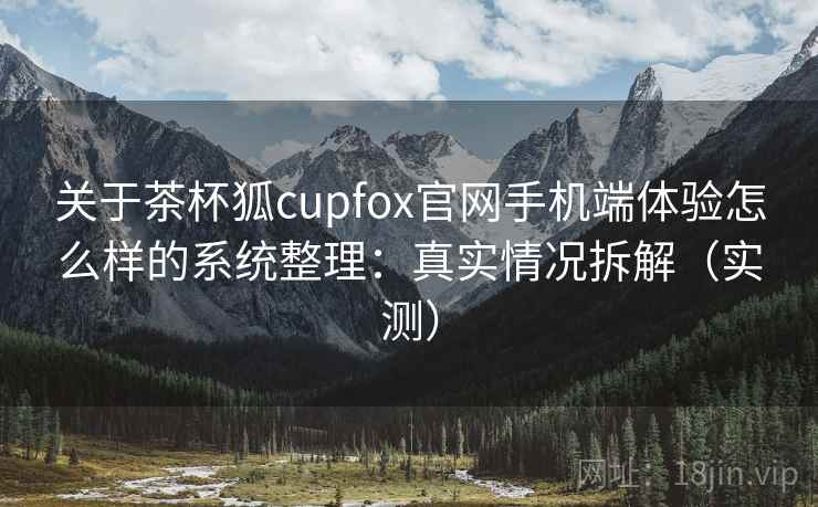 关于茶杯狐cupfox官网手机端体验怎么样的系统整理：真实情况拆解（实测）