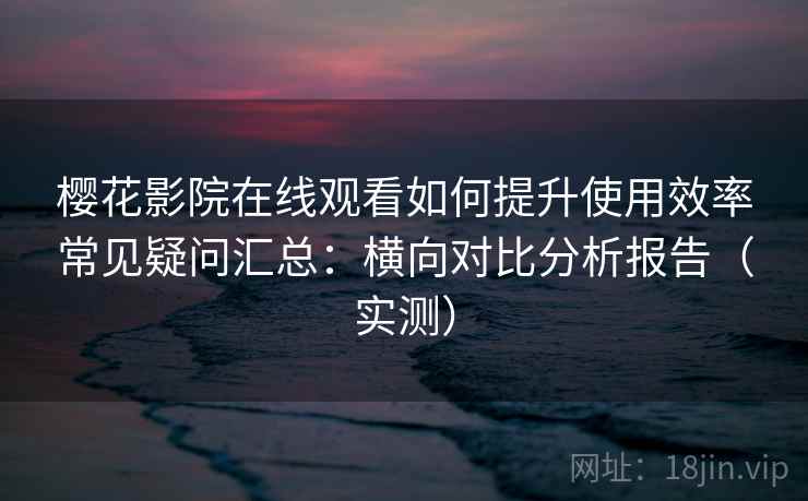 樱花影院在线观看如何提升使用效率常见疑问汇总：横向对比分析报告（实测）
