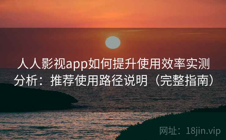 人人影视app如何提升使用效率实测分析：推荐使用路径说明（完整指南）