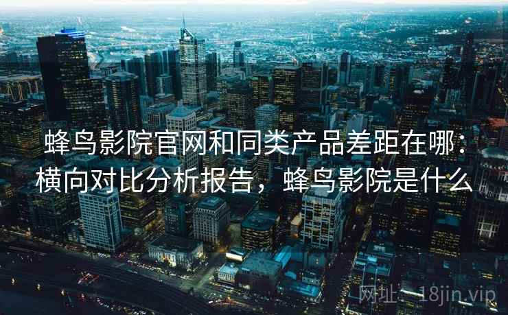 蜂鸟影院官网和同类产品差距在哪：横向对比分析报告，蜂鸟影院是什么