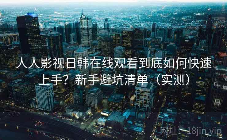 人人影视日韩在线观看到底如何快速上手？新手避坑清单（实测）