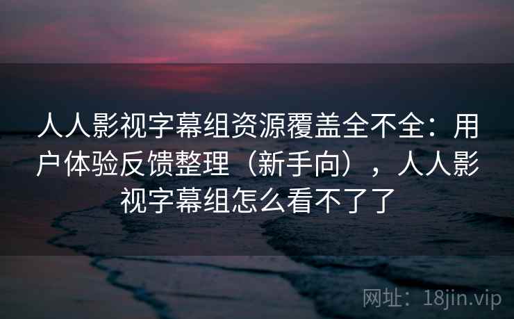 人人影视字幕组资源覆盖全不全：用户体验反馈整理（新手向），人人影视字幕组怎么看不了了
