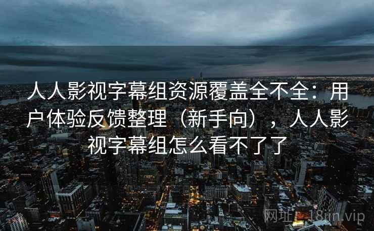 人人影视字幕组资源覆盖全不全：用户体验反馈整理（新手向），人人影视字幕组怎么看不了了