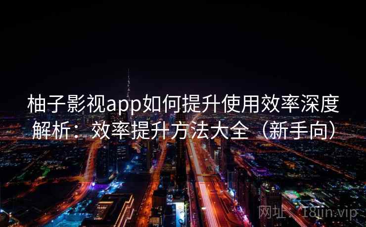 柚子影视app如何提升使用效率深度解析：效率提升方法大全（新手向）