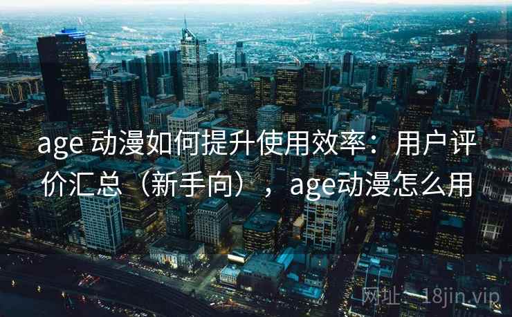 age 动漫如何提升使用效率：用户评价汇总（新手向），age动漫怎么用
