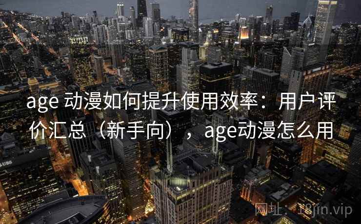 age 动漫如何提升使用效率：用户评价汇总（新手向），age动漫怎么用