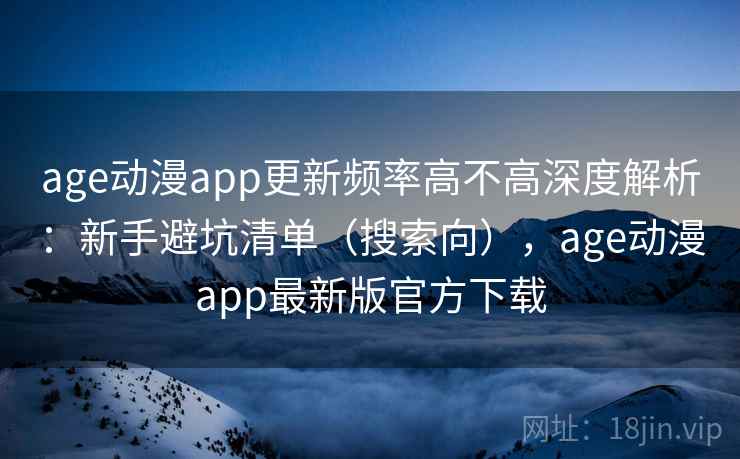 age动漫app更新频率高不高深度解析：新手避坑清单（搜索向），age动漫app最新版官方下载