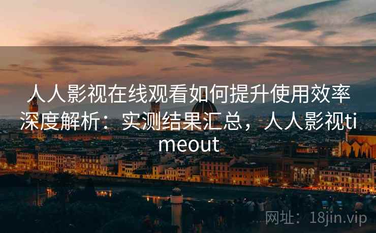 人人影视在线观看如何提升使用效率深度解析：实测结果汇总，人人影视timeout