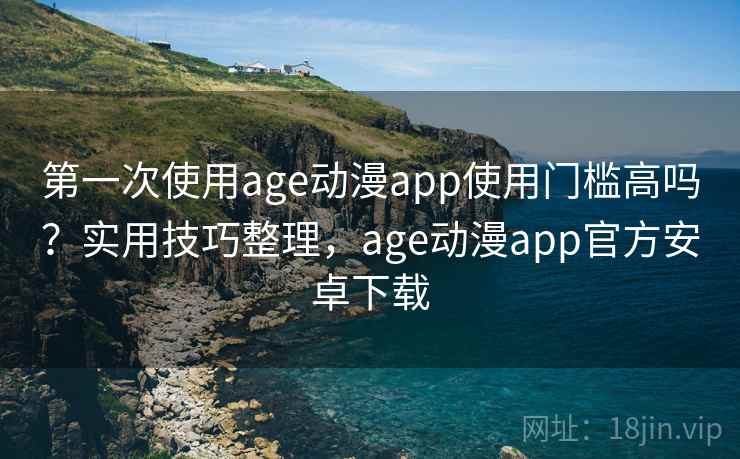 第一次使用age动漫app使用门槛高吗？实用技巧整理，age动漫app官方安卓下载