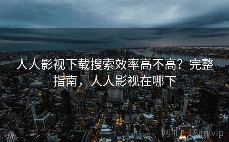 人人影视下载搜索效率高不高？完整指南，人人影视在哪下
