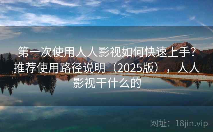 第一次使用人人影视如何快速上手？推荐使用路径说明（2025版），人人影视干什么的