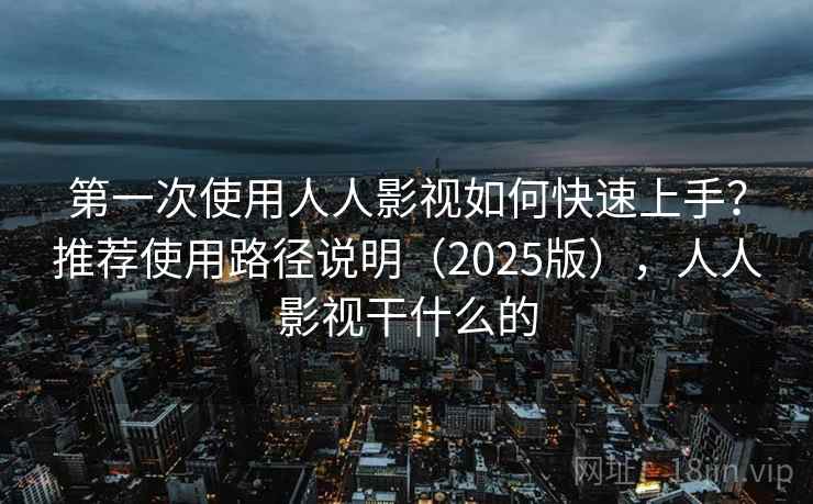 第一次使用人人影视如何快速上手？推荐使用路径说明（2025版），人人影视干什么的