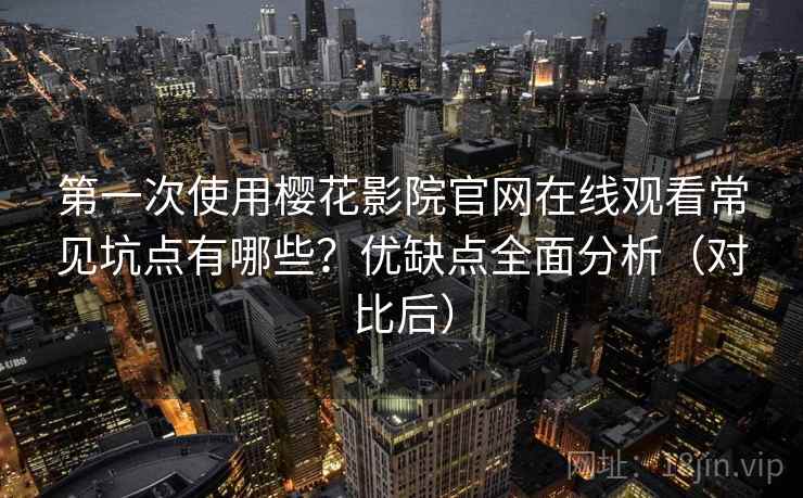 第一次使用樱花影院官网在线观看常见坑点有哪些？优缺点全面分析（对比后）