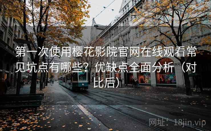 第一次使用樱花影院官网在线观看常见坑点有哪些？优缺点全面分析（对比后）