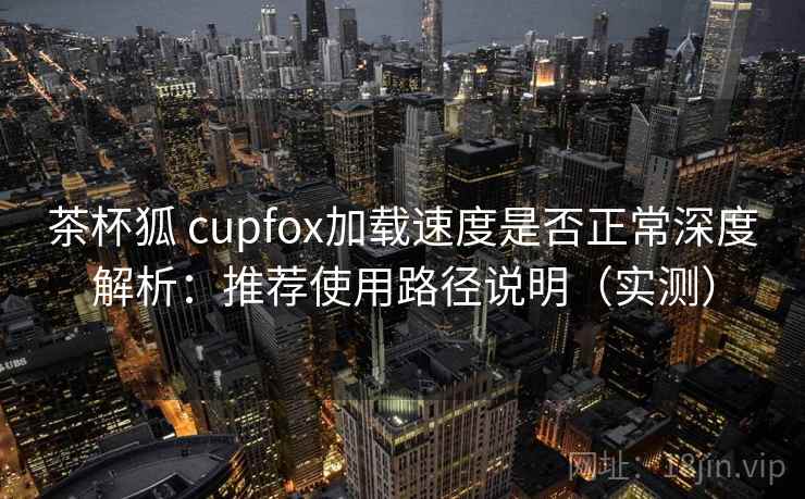 茶杯狐 cupfox加载速度是否正常深度解析：推荐使用路径说明（实测）