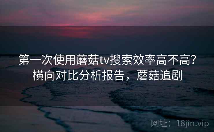 第一次使用蘑菇tv搜索效率高不高？横向对比分析报告，蘑菇追剧