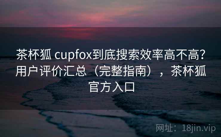 茶杯狐 cupfox到底搜索效率高不高？用户评价汇总（完整指南），茶杯狐官方入口