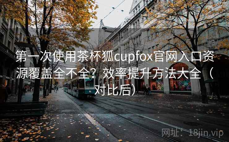 第一次使用茶杯狐cupfox官网入口资源覆盖全不全？效率提升方法大全（对比后）