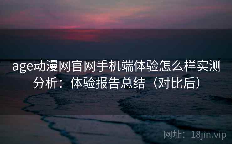 age动漫网官网手机端体验怎么样实测分析：体验报告总结（对比后）
