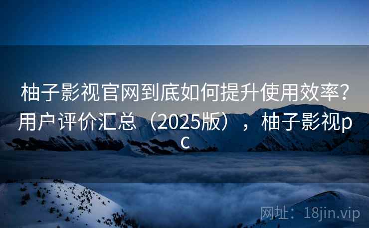 柚子影视官网到底如何提升使用效率？用户评价汇总（2025版），柚子影视pc