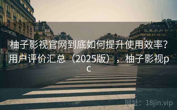 柚子影视官网到底如何提升使用效率？用户评价汇总（2025版），柚子影视pc