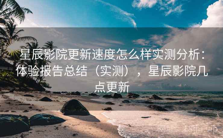 星辰影院更新速度怎么样实测分析：体验报告总结（实测），星辰影院几点更新