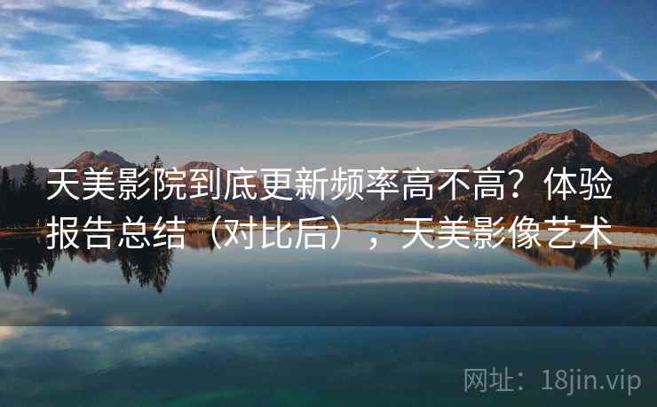 天美影院到底更新频率高不高？体验报告总结（对比后），天美影像艺术