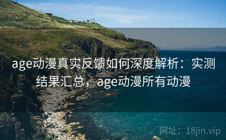 age动漫真实反馈如何深度解析：实测结果汇总，age动漫所有动漫