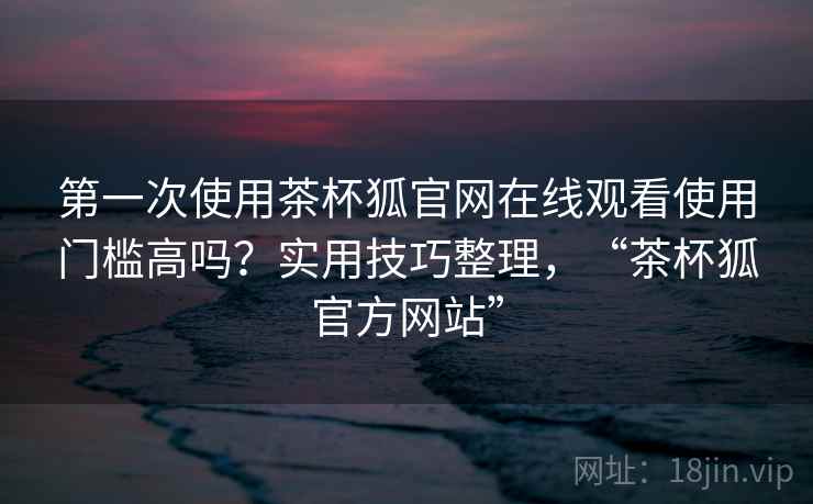 第一次使用茶杯狐官网在线观看使用门槛高吗？实用技巧整理，“茶杯狐官方网站”
