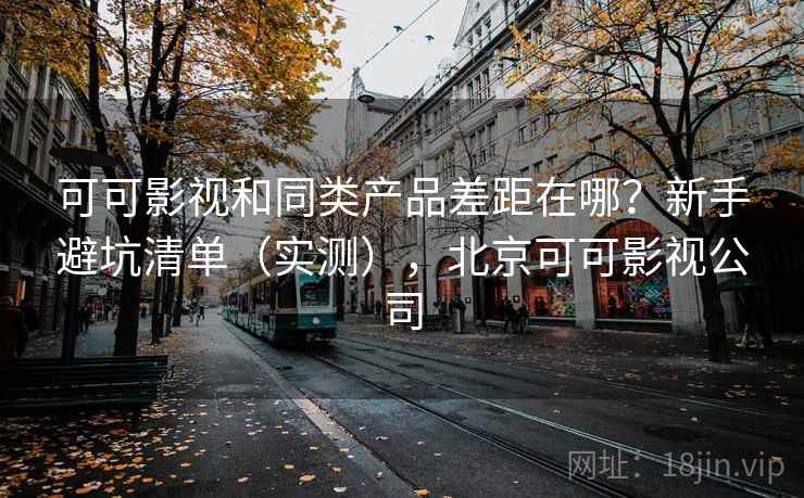 可可影视和同类产品差距在哪？新手避坑清单（实测），北京可可影视公司