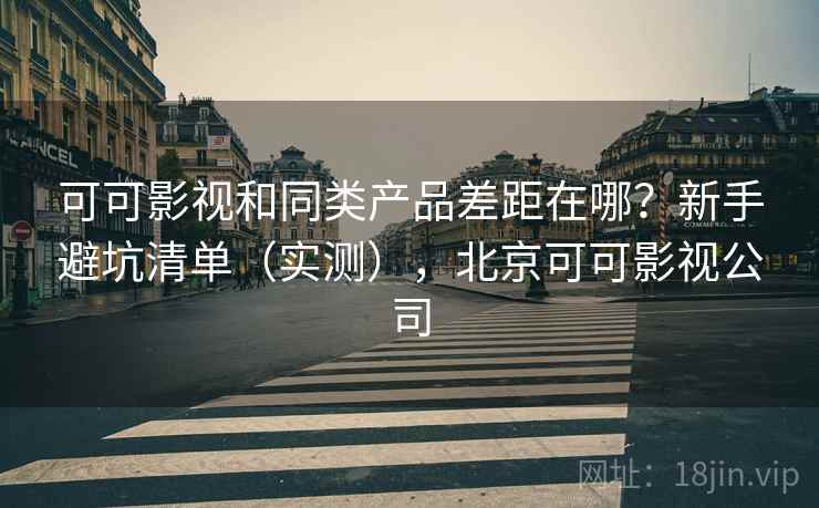 可可影视和同类产品差距在哪？新手避坑清单（实测），北京可可影视公司