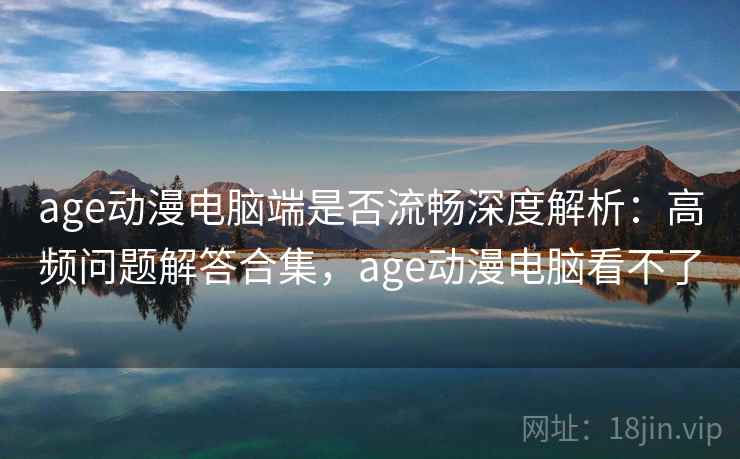 age动漫电脑端是否流畅深度解析：高频问题解答合集，age动漫电脑看不了