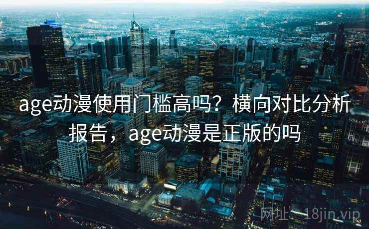 age动漫使用门槛高吗？横向对比分析报告，age动漫是正版的吗