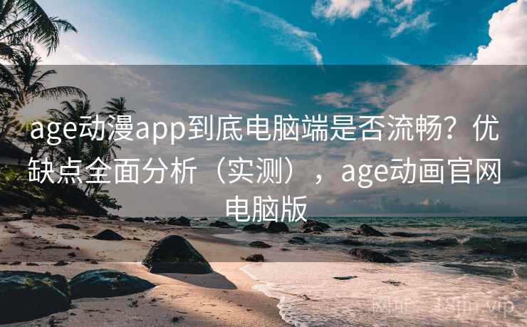 age动漫app到底电脑端是否流畅？优缺点全面分析（实测），age动画官网电脑版