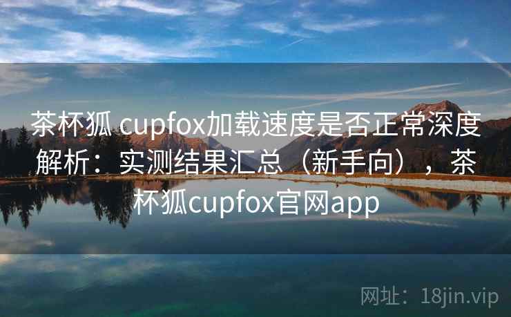 茶杯狐 cupfox加载速度是否正常深度解析:实测结果汇总(新手向),茶杯狐cupfox官网app 茶杯狐 cupfox加载速度是否正常深度解析:实测结果汇总(新手向),茶杯狐cupfox官网app