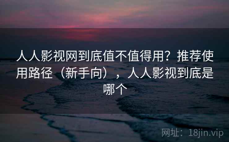 人人影视网到底值不值得用？推荐使用路径（新手向），人人影视到底是哪个