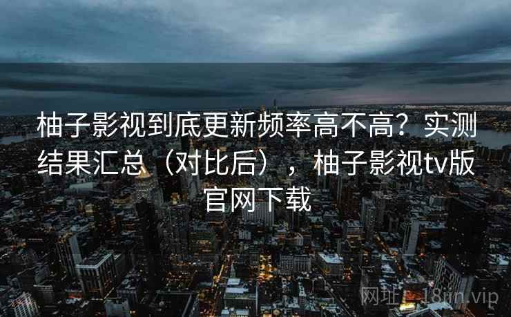 柚子影视到底更新频率高不高?实测结果汇总(对比后),柚子影视tv版官网下载 柚子影视到底更新频率高不高?实测结果汇总(对比后),柚子影视tv版官网下载