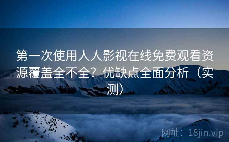 第一次使用人人影视在线免费观看资源覆盖全不全？优缺点全面分析（实测）