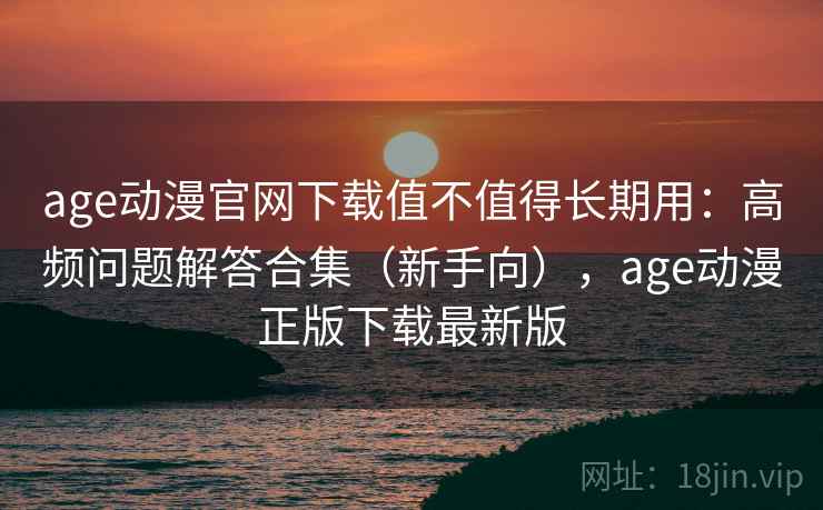 age动漫官网下载值不值得长期用：高频问题解答合集（新手向），age动漫正版下载最新版