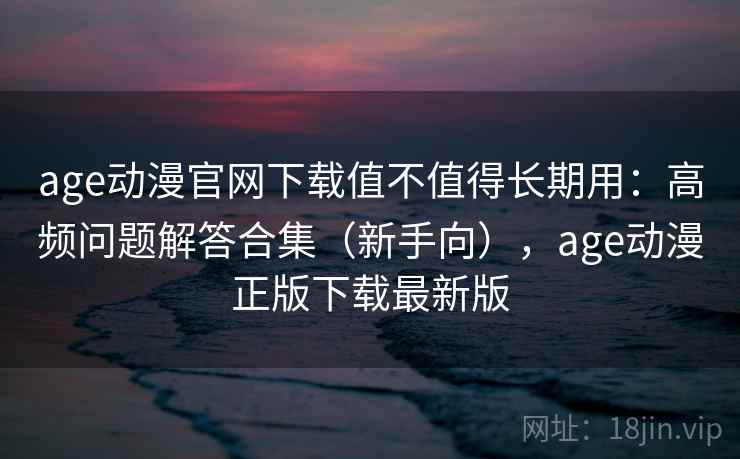 age动漫官网下载值不值得长期用:高频问题解答合集(新手向),age动漫正版下载最新版 age动漫官网下载值不值得长期用:高频问题解答合集(新手向),age动漫正版下载最新版