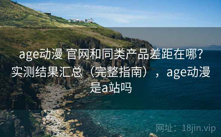 age动漫 官网和同类产品差距在哪？实测结果汇总（完整指南），age动漫是a站吗