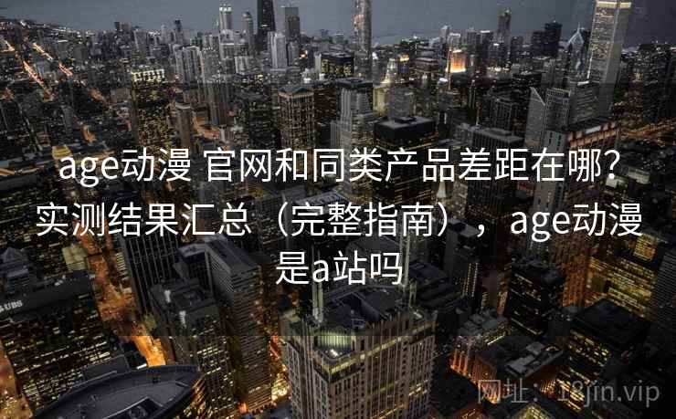 age动漫 官网和同类产品差距在哪？实测结果汇总（完整指南），age动漫是a站吗