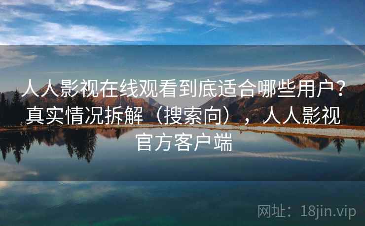 人人影视在线观看到底适合哪些用户？真实情况拆解（搜索向），人人影视官方客户端