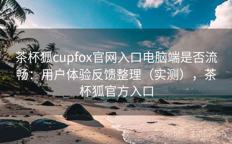 茶杯狐cupfox官网入口电脑端是否流畅：用户体验反馈整理（实测），茶杯狐官方入口