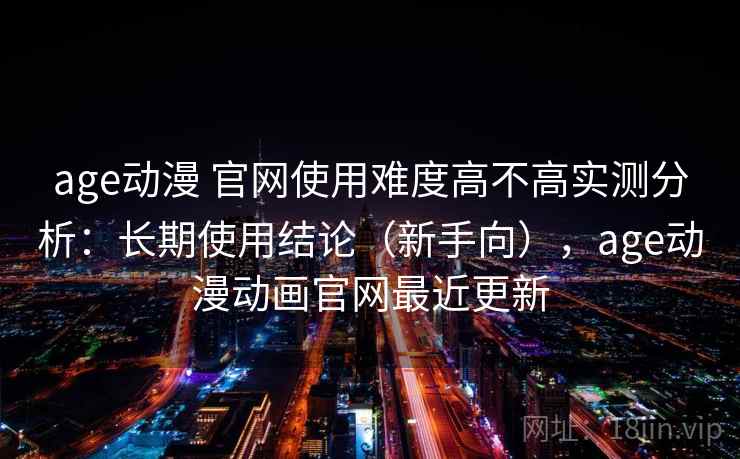 age动漫 官网使用难度高不高实测分析：长期使用结论（新手向），age动漫动画官网最近更新
